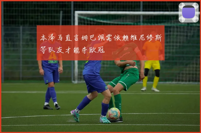 本泽马直言姆巴佩需依赖维尼修斯等队友才能夺欧冠