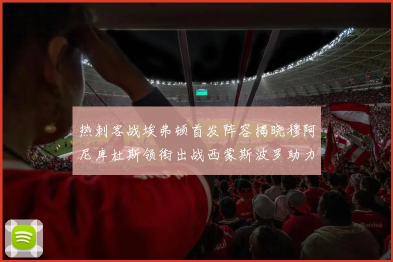 热刺客战埃弗顿首发阵容揭晓穆阿尼库杜斯领衔出战西蒙斯波罗助力