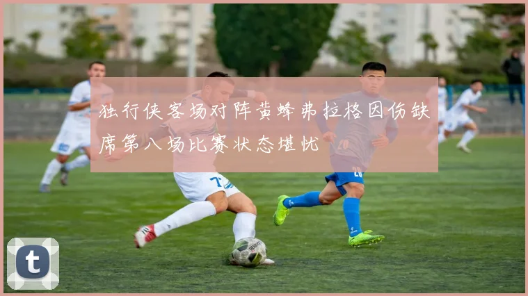 独行侠客场对阵黄蜂弗拉格因伤缺席第八场比赛状态堪忧