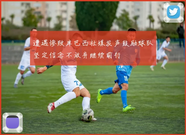 遭遇惨败库巴西社媒发声鼓励球队坚定信念不放弃继续前行