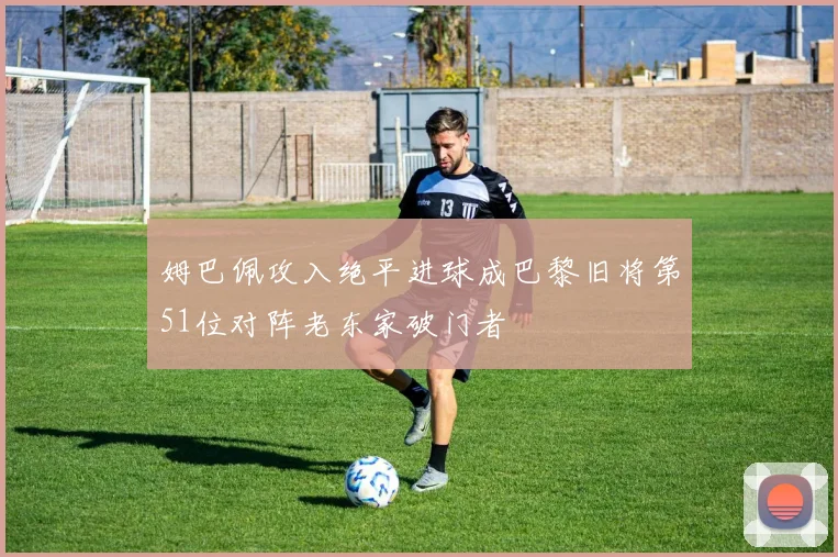 姆巴佩攻入绝平进球成巴黎旧将第51位对阵老东家破门者