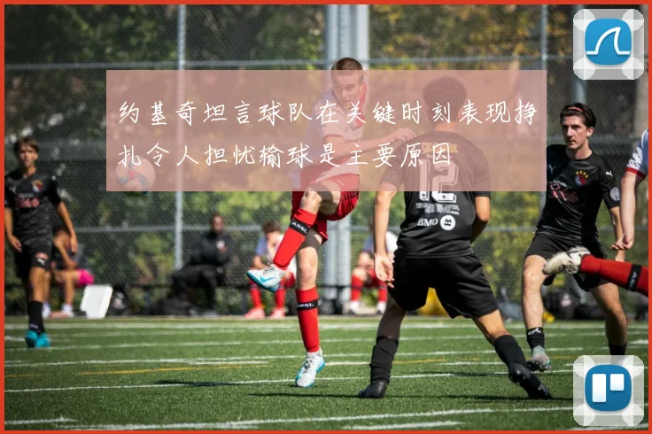 约基奇坦言球队在关键时刻表现挣扎令人担忧输球是主要原因