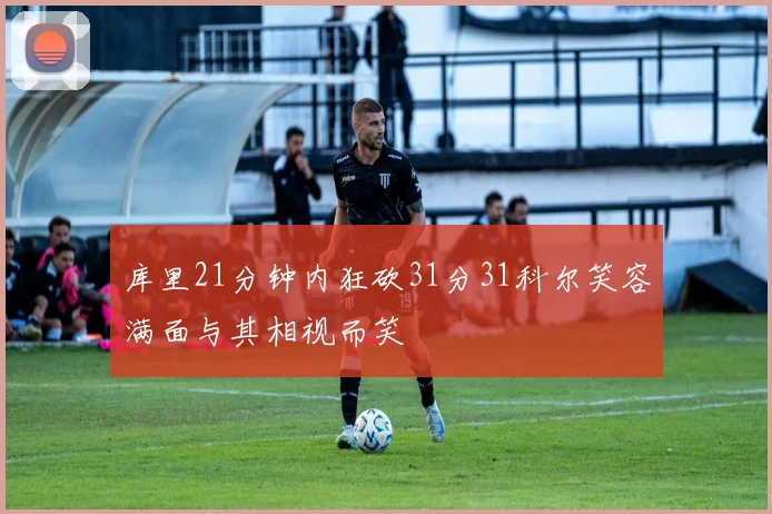 库里21分钟内狂砍31分31科尔笑容满面与其相视而笑