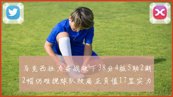 马克西独力奋战砍下38分4板5助2断2帽仍难挽球队败局正负值17显实力