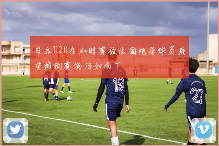 日本U20在加时赛被法国绝杀球员痛苦瘫倒赛场泪如雨下