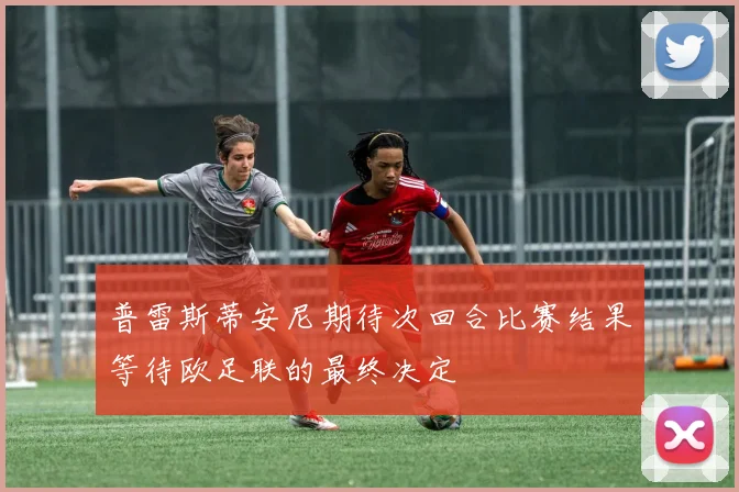 普雷斯蒂安尼期待次回合比赛结果等待欧足联的最终决定