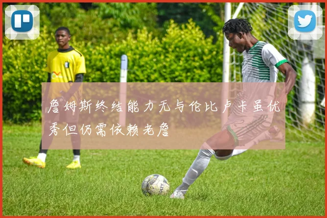 詹姆斯终结能力无与伦比卢卡虽优秀但仍需依赖老詹