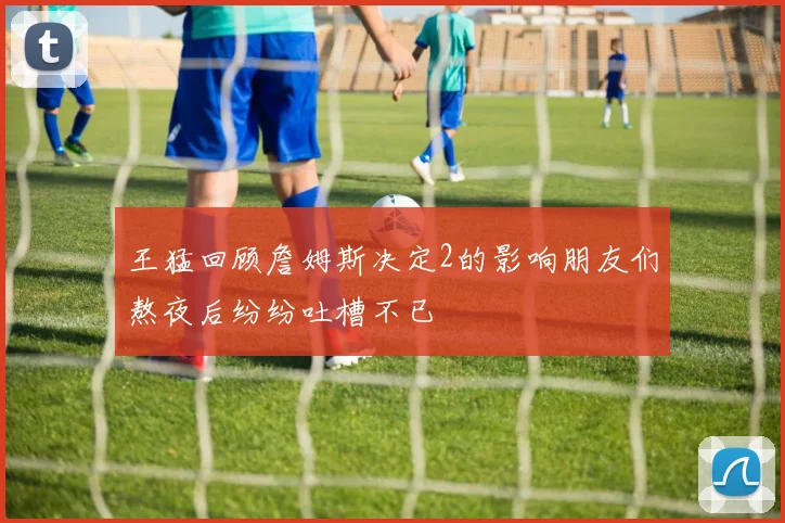 王猛回顾詹姆斯决定2的影响朋友们熬夜后纷纷吐槽不已