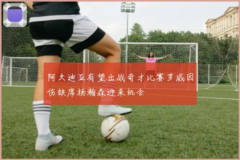 阿夫迪亚有望出战奇才比赛罗威因伤缺席杨瀚森迎来机会