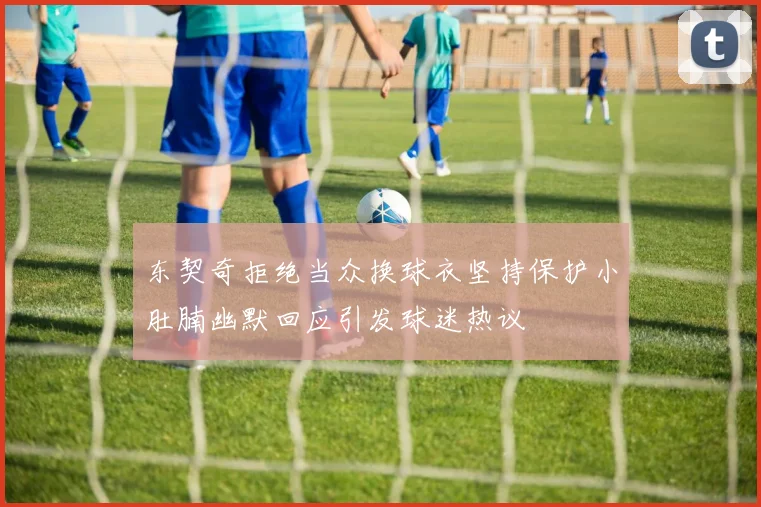 东契奇拒绝当众换球衣坚持保护小肚腩幽默回应引发球迷热议