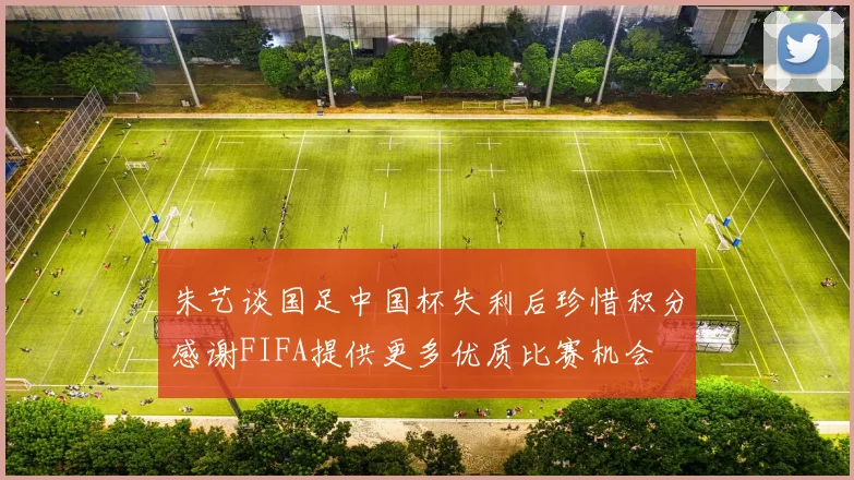 朱艺谈国足中国杯失利后珍惜积分感谢FIFA提供更多优质比赛机会