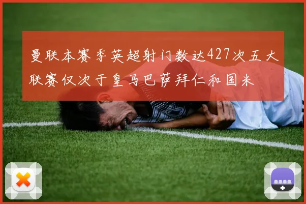 曼联本赛季英超射门数达427次五大联赛仅次于皇马巴萨拜仁和国米
