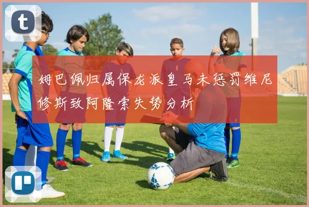 姆巴佩归属保龙派皇马未惩罚维尼修斯致阿隆索失势分析