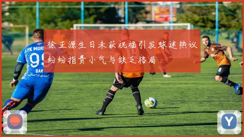 徐正源生日未获祝福引发球迷热议纷纷指责小气与缺乏格局