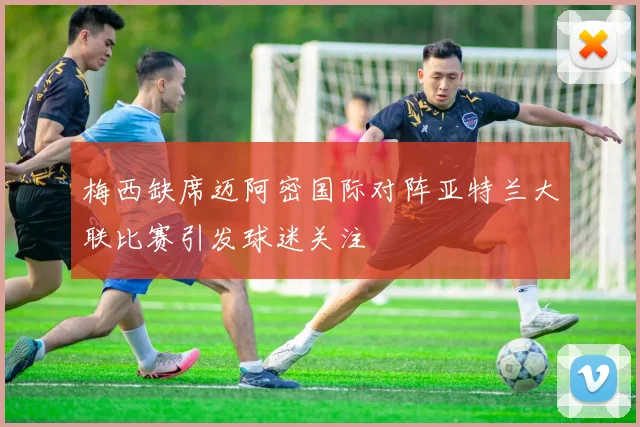 梅西缺席迈阿密国际对阵亚特兰大联比赛引发球迷关注