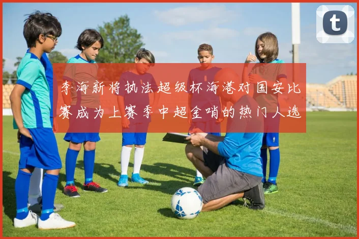 李海新将执法超级杯海港对国安比赛成为上赛季中超金哨的热门人选