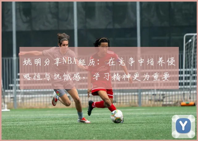 姚明分享NBA经历：在竞争中培养侵略性与饥饿感，学习精神更为重要