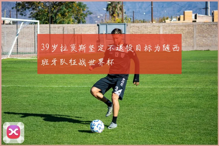 39岁拉莫斯坚定不退役目标为随西班牙队征战世界杯