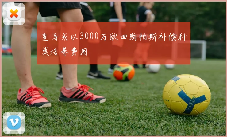 皇马或以3000万欧回购帕斯补偿科莫培养费用