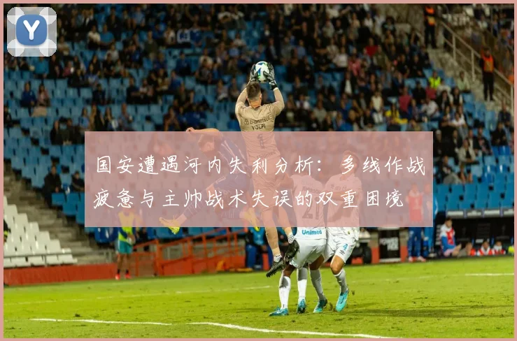 国安遭遇河内失利分析：多线作战疲惫与主帅战术失误的双重困境