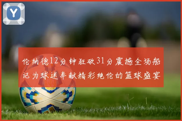 伦纳德12分钟狂砍31分震撼全场船记为球迷奉献精彩绝伦的篮球盛宴