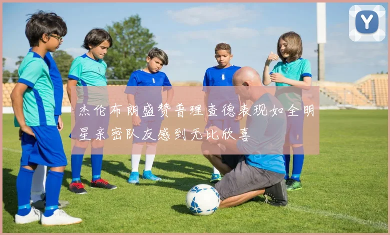 杰伦布朗盛赞普理查德表现如全明星亲密队友感到无比欣喜
