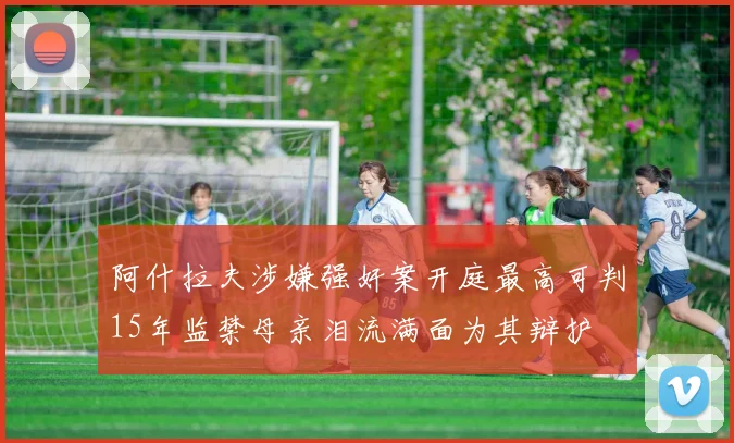 阿什拉夫涉嫌强奸案开庭最高可判15年监禁母亲泪流满面为其辩护