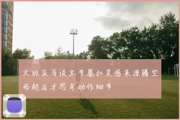 文班亚马谈末节暴扣灵感来源腾空而起后才思考动作细节