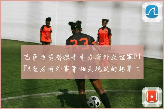 巴萨与黄潜携手举办海外友谊赛FIFA重启海外赛事相关规定的起草工作